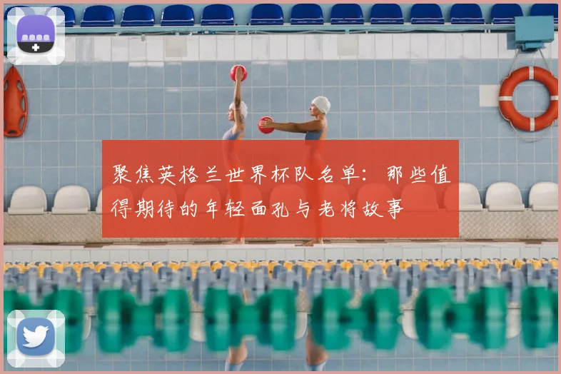 聚焦英格兰世界杯队名单:那些值得期待的年轻面孔与老将故事