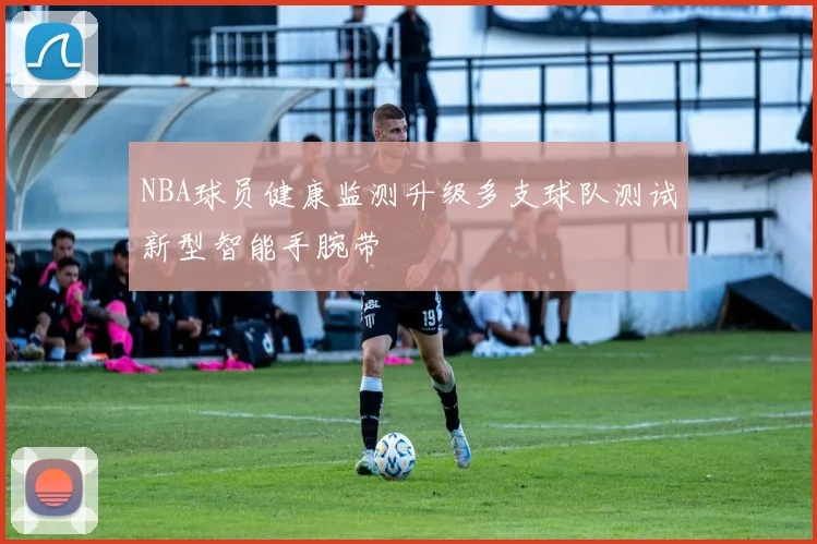 NBA球员健康监测升级多支球队测试新型智能手腕带