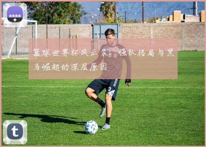 篮球世界杯风云录:强队格局与黑马崛起的深层原因