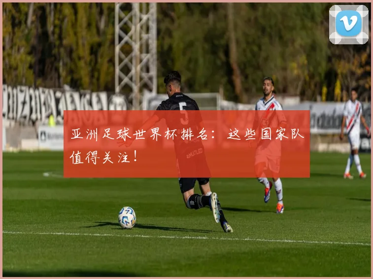 亚洲足球世界杯排名:这些国家队值得关注!