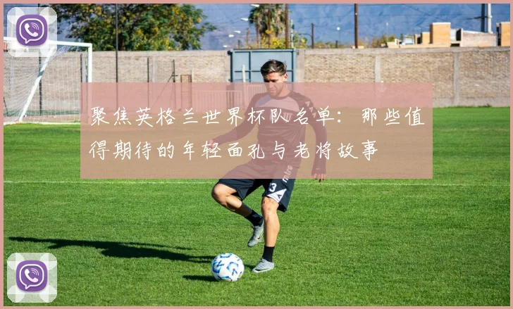 聚焦英格兰世界杯队名单：那些值得期待的年轻面孔与老将故事