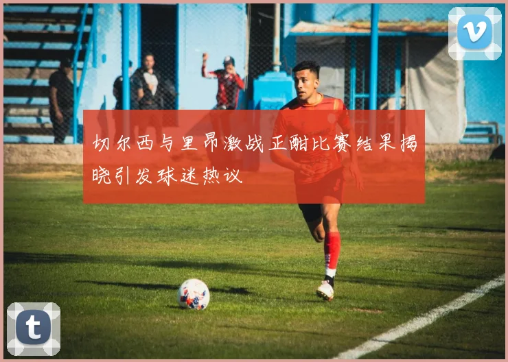 切尔西与里昂激战正酣比赛结果揭晓引发球迷热议