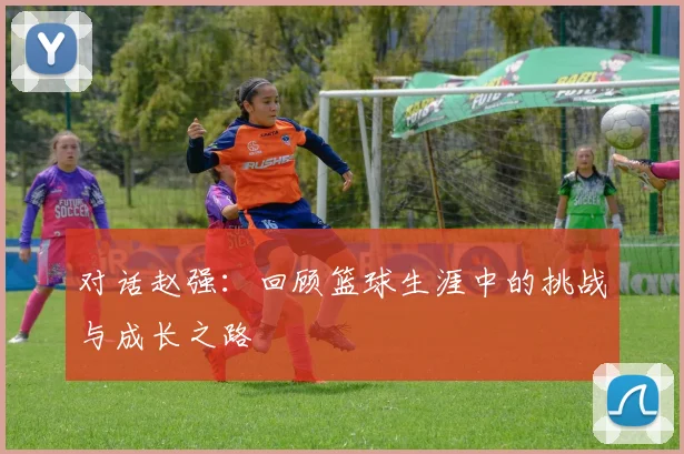 对话赵强：回顾篮球生涯中的挑战与成长之路