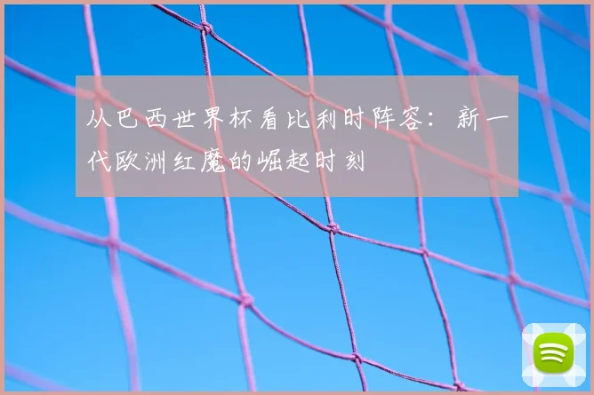 从巴西世界杯看比利时阵容:新一代欧洲红魔的崛起时刻