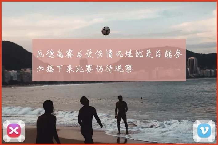 厄德高赛后受伤情况堪忧是否能参加接下来比赛仍待观察
