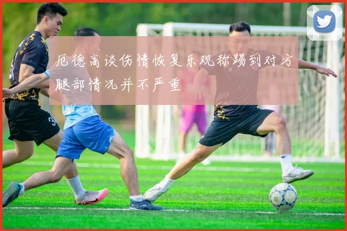 厄德高谈伤情恢复乐观称踢到对方腿部情况并不严重