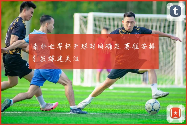 南非世界杯开球时间确定 赛程安排引发球迷关注