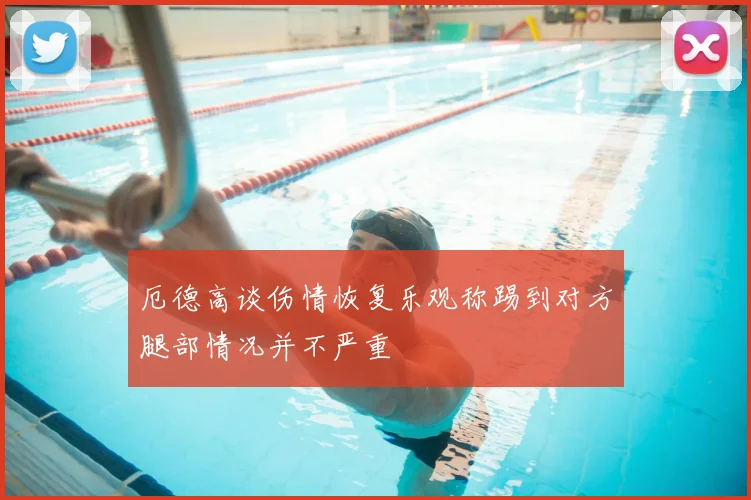 厄德高谈伤情恢复乐观称踢到对方腿部情况并不严重