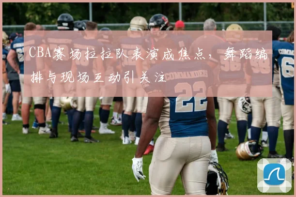 CBA赛场拉拉队表演成焦点，舞蹈编排与现场互动引关注