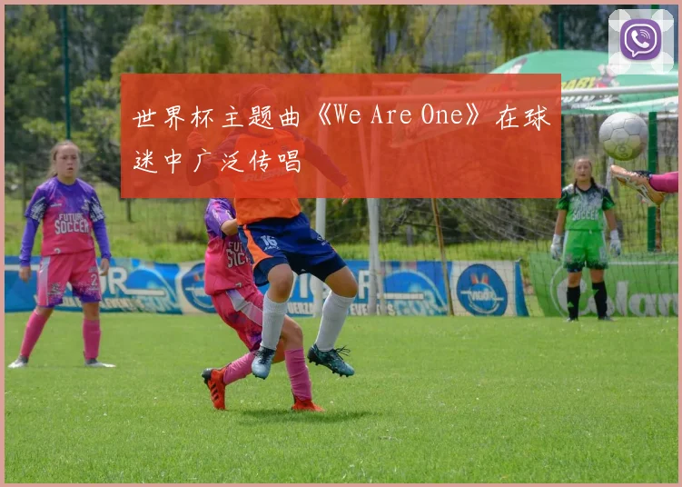 世界杯主题曲《We Are One》在球迷中广泛传唱